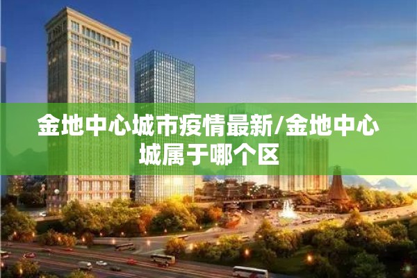 金地中心城市疫情最新/金地中心城属于哪个区 金地中心城市疫情最新/金地中心城属于哪个区
