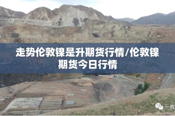 走势伦敦镍是升期货行情/伦敦镍期货今日行情