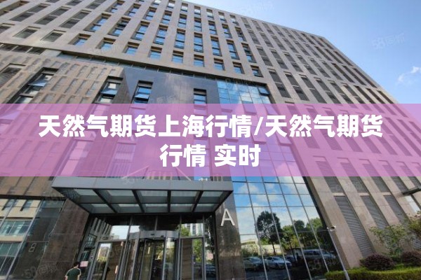 天然气期货上海行情/天然气期货行情 实时 天然气期货上海行情/天然气期货行情 实时