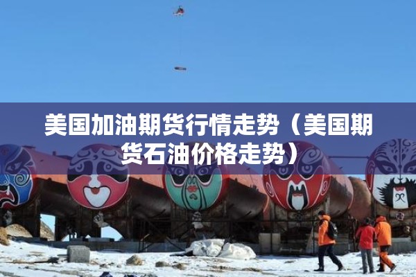 美国加油期货行情走势(美国期货石油价格走势) 美国加油期货行情走势(美国期货石油价格走势)