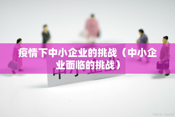 疫情下中小企业的挑战(中小企业面临的挑战) 疫情下中小企业的挑战(中小企业面临的挑战)
