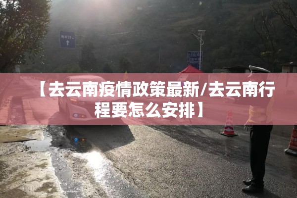 【去云南疫情政策最新/去云南行程要怎么安排】