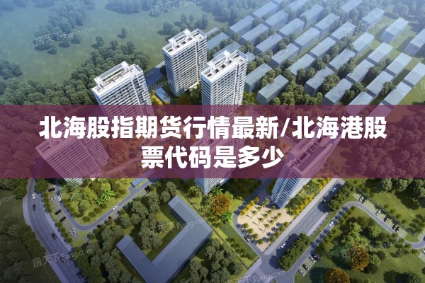 北海股指期货行情最新/北海港股票代码是多少 北海股指期货行情最新/北海港股票代码是多少