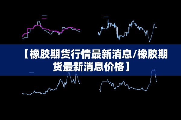 【橡胶期货行情最新消息/橡胶期货最新消息价格】 【橡胶期货行情最新消息/橡胶期货最新消息价格】