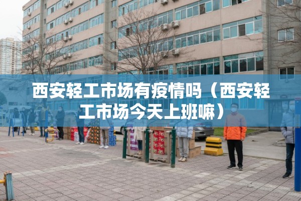 西安轻工市场有疫情吗（西安轻工市场今天上班嘛）