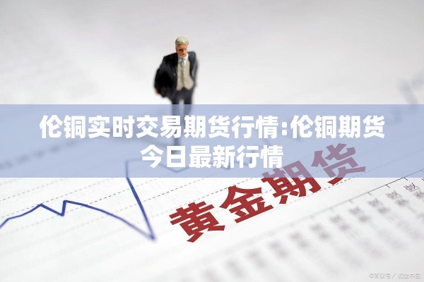 伦铜实时交易期货行情:伦铜期货今日最新行情