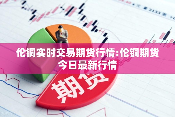 伦铜实时交易期货行情:伦铜期货今日最新行情