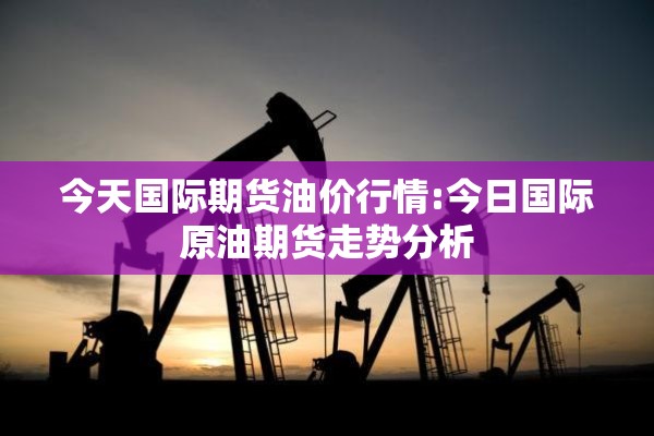 今天国际期货油价行情:今日国际原油期货走势分析 今天国际期货油价行情:今日国际原油期货走势分析