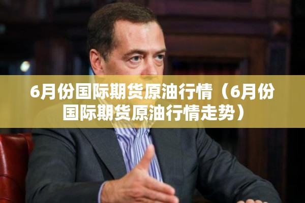 6月份国际期货原油行情（6月份国际期货原油行情走势）