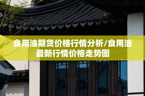 食用油期货价格行情分析/食用油最新行情价格走势图