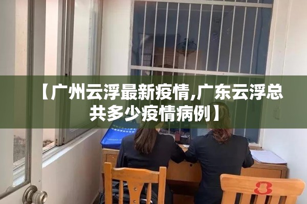 【广州云浮最新疫情,广东云浮总共多少疫情病例】 【广州云浮最新疫情,广东云浮总共多少疫情病例】