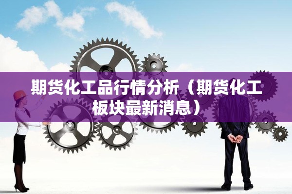 期货化工品行情分析（期货化工板块最新消息）