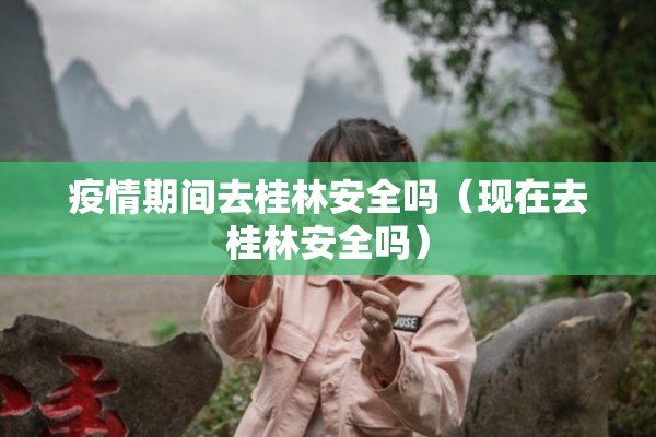 疫情期间去桂林安全吗（现在去桂林安全吗）