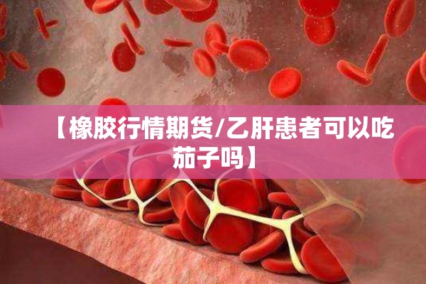 【橡胶行情期货/乙肝患者可以吃茄子吗】