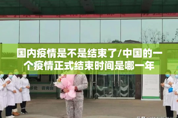 国内疫情是不是结束了/中国的一个疫情正式结束时间是哪一年 国内疫情是不是结束了/中国的一个疫情正式结束时间是哪一年