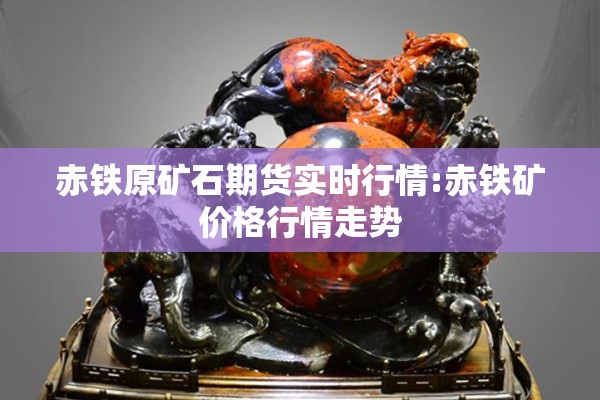 赤铁原矿石期货实时行情:赤铁矿价格行情走势 赤铁原矿石期货实时行情:赤铁矿价格行情走势