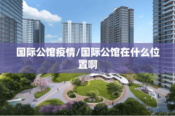 国际公馆疫情/国际公馆在什么位置啊