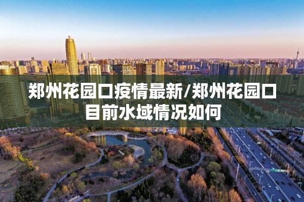 郑州花园口疫情最新/郑州花园口目前水域情况如何 郑州花园口疫情最新/郑州花园口目前水域情况如何
