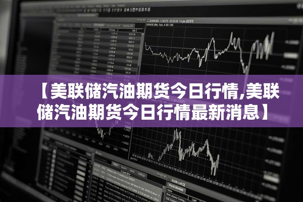 【美联储汽油期货今日行情,美联储汽油期货今日行情最新消息】 【美联储汽油期货今日行情,美联储汽油期货今日行情最新消息】