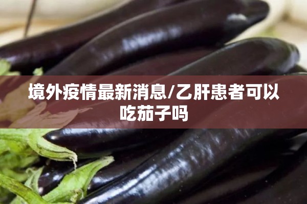 境外疫情最新消息/乙肝患者可以吃茄子吗