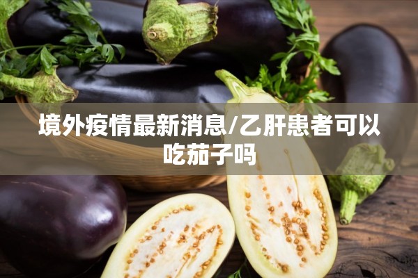 境外疫情最新消息/乙肝患者可以吃茄子吗