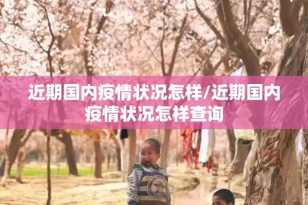近期国内疫情状况怎样/近期国内疫情状况怎样查询 近期国内疫情状况怎样/近期国内疫情状况怎样查询