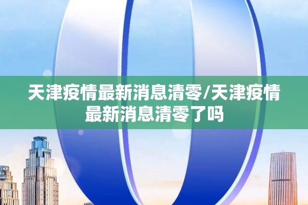 天津疫情最新消息清零/天津疫情最新消息清零了吗