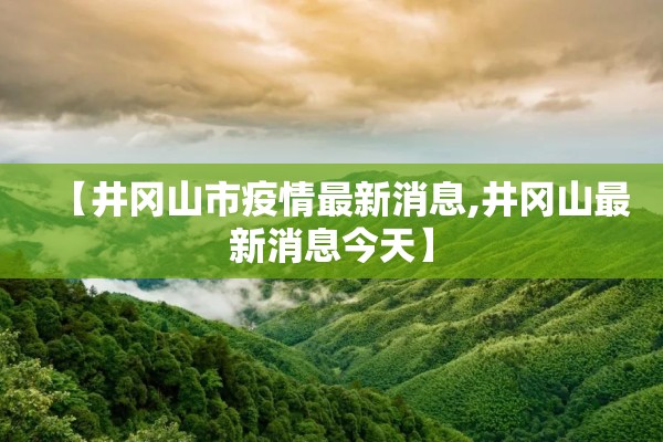 【井冈山市疫情最新消息,井冈山最新消息今天】