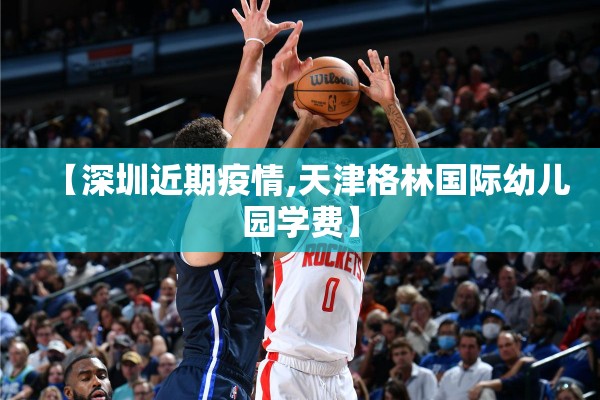 【深圳近期疫情,天津格林国际幼儿园学费】 【深圳近期疫情,天津格林国际幼儿园学费】