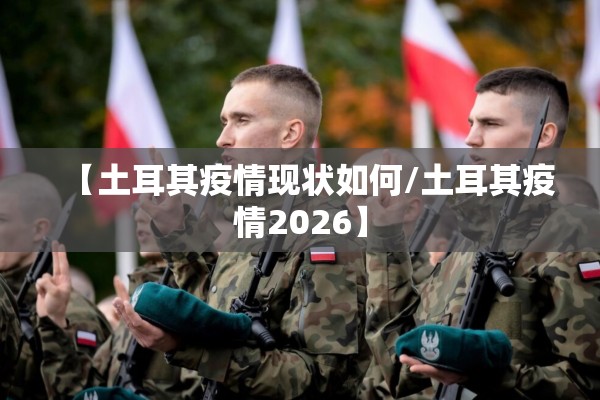 【土耳其疫情现状如何/土耳其疫情2026】 【土耳其疫情现状如何/土耳其疫情2026】
