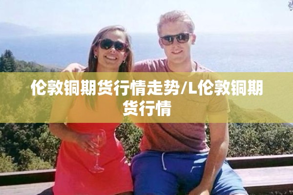 伦敦铜期货行情走势/L伦敦铜期货行情