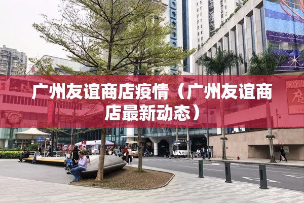 广州友谊商店疫情(广州友谊商店最新动态) 广州友谊商店疫情(广州友谊商店最新动态)