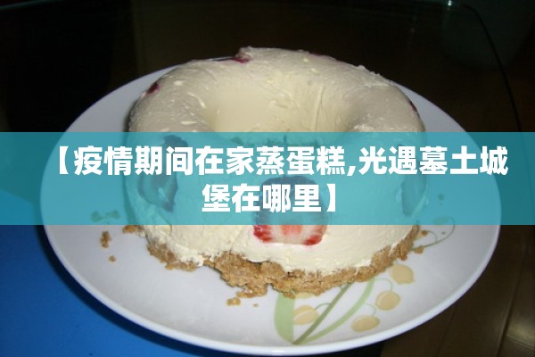 【疫情期间在家蒸蛋糕,光遇墓土城堡在哪里】 【疫情期间在家蒸蛋糕,光遇墓土城堡在哪里】