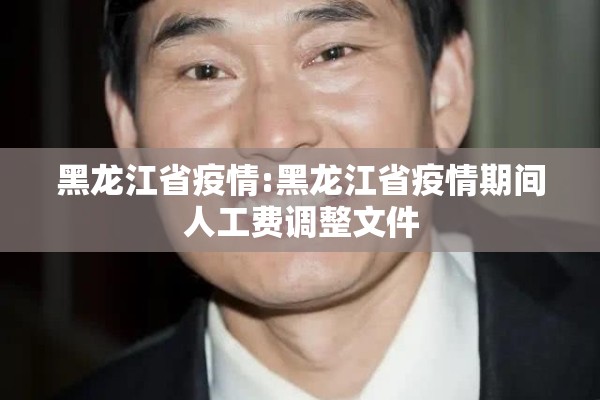 黑龙江省疫情:黑龙江省疫情期间人工费调整文件 黑龙江省疫情:黑龙江省疫情期间人工费调整文件