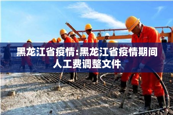黑龙江省疫情:黑龙江省疫情期间人工费调整文件 黑龙江省疫情:黑龙江省疫情期间人工费调整文件