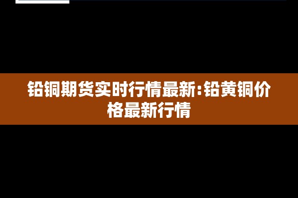 铅铜期货实时行情最新:铅黄铜价格最新行情 铅铜期货实时行情最新:铅黄铜价格最新行情