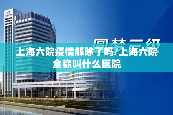 上海六院疫情解除了吗/上海六院全称叫什么医院