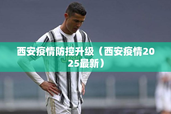 西安疫情防控升级（西安疫情2025最新）