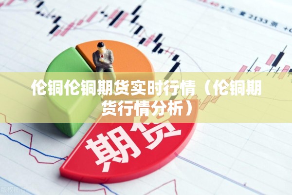 伦铜伦铜期货实时行情(伦铜期货行情分析) 伦铜伦铜期货实时行情(伦铜期货行情分析)