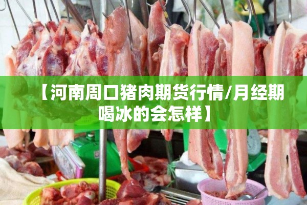 【河南周口猪肉期货行情/月经期喝冰的会怎样】 【河南周口猪肉期货行情/月经期喝冰的会怎样】