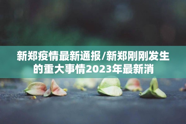 新郑疫情最新通报/新郑刚刚发生的重大事情2023年最新消