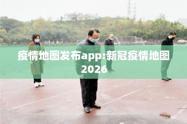 疫情地图发布app:新冠疫情地图2026 疫情地图发布app:新冠疫情地图2026