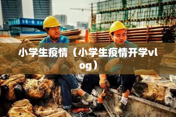 小学生疫情(小学生疫情开学vlog) 小学生疫情(小学生疫情开学vlog)