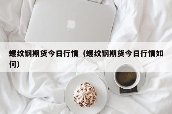 螺纹钢期货今日行情(螺纹钢期货今日行情如何)