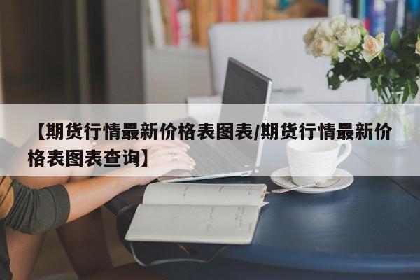 【期货行情最新价格表图表/期货行情最新价格表图表查询】