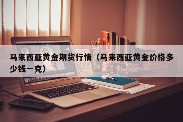 马来西亚黄金期货行情(马来西亚黄金价格多少钱一克)