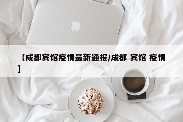 【成都宾馆疫情最新通报/成都 宾馆 疫情】