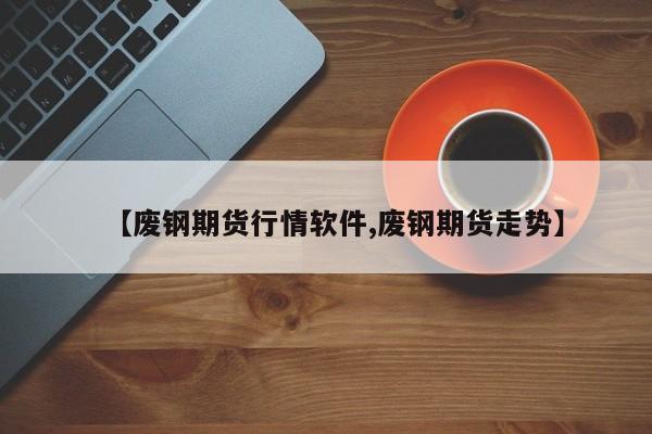 【废钢期货行情软件,废钢期货走势】