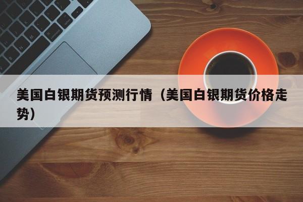 美国白银期货预测行情(美国白银期货价格走势)