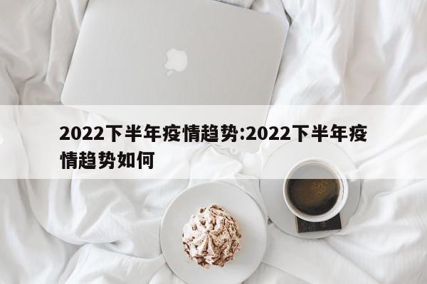 2022下半年疫情趋势:2022下半年疫情趋势如何